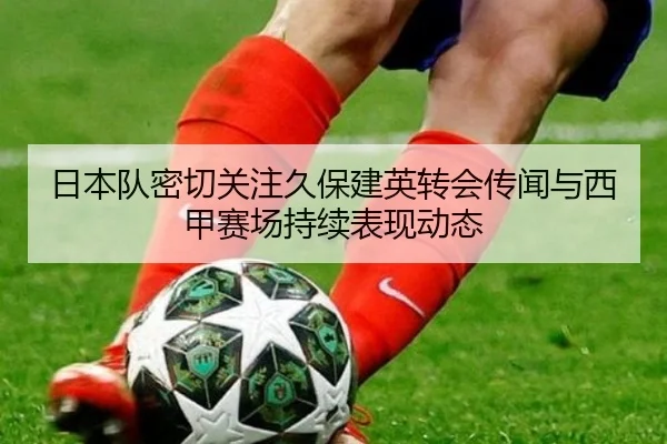 日本队密切关注久保建英转会传闻与西甲赛场持续表现动态