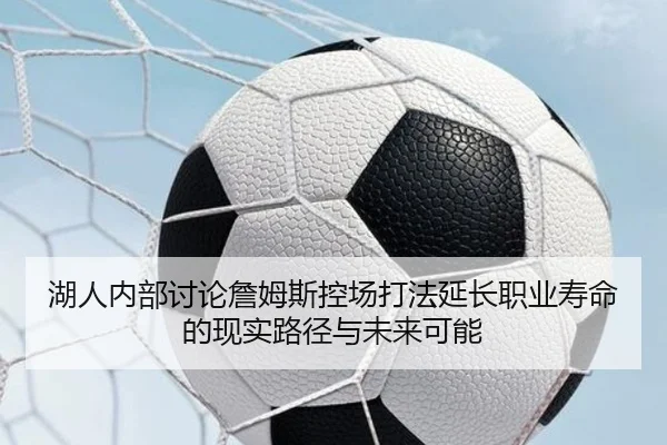 湖人内部讨论詹姆斯控场打法延长职业寿命的现实路径与未来可能
